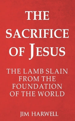 The Sacrifice of Jesus: The Lamb Slain from the Foundation of the World by Harwell, Jim