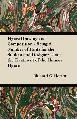 Figure Drawing and Composition - Being a Number of Hints for the Student and Designer Upon the Treatment of the Human Figure by Hatton, Richard G.