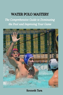 Water Polo Mastery: The Comprehensive Guide to Dominating the Pool and Improving Your Game by Tara, Kenneth