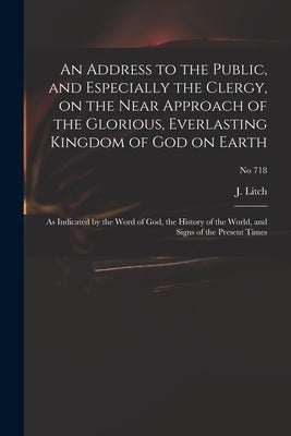 An Address to the Public, and Especially the Clergy, on the Near Approach of the Glorious, Everlasting Kingdom of God on Earth: as Indicated by the Wo by Litch, J. (Josiah) 1809-1886