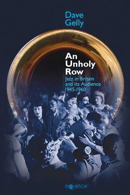 An Unholy Row: Jazz in Britain and Its Audience, 1945-1960 by Gelly, Dave