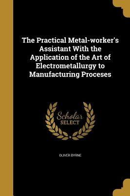 The Practical Metal-worker's Assistant With the Application of the Art of Electrometallurgy to Manufacturing Proceses by Byrne, Oliver