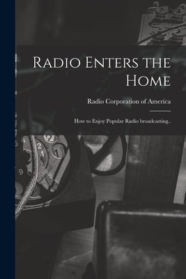 Radio Enters the Home: How to Enjoy Popular Radio Broadcasting.. by Radio Corporation Of America