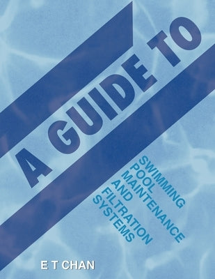 A Guide to Swimming Pool Maintenance and Filtration Systems: An Instructional Know-How on Everything You Need to Know by Chan, E. T.