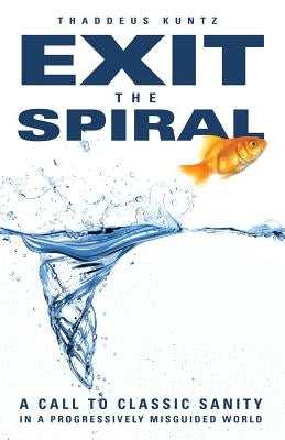 Exit the Spiral: A Call to Classic Sanity in a Progressively Misguided World by Kuntz, Thaddeus J.