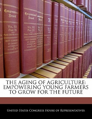 The Aging of Agriculture: Empowering Young Farmers to Grow for the Future by United States Congress House of Represen