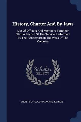 History, Charter And By-laws: List Of Officers And Members Together With A Record Of The Service Performed By Their Ancestors In The Wars Of The Col by Society of Colonial Wars, Illinois