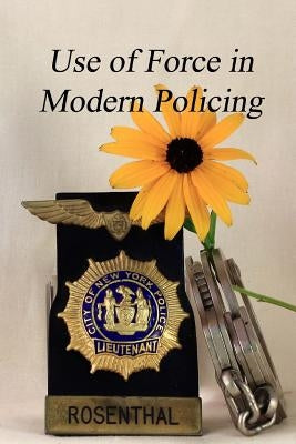 The Use of Force in Modern Policing: A Veteran Law Officer's View of How Force Is Used by Our Law Officers by Rosenthal, Richard P.