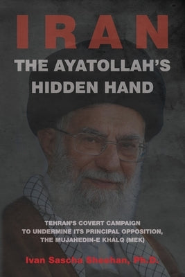 The Ayatollah's Hidden Hand: Tehran's Covert Campaign to Undermine Its Principal Opposition, the Mujahedin-e Khalq (MEK) by Sheehan, Ivan Sascha