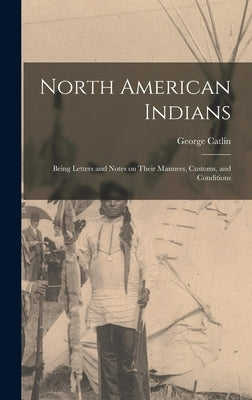 North American Indians: Being Letters and Notes on Their Manners, Customs, and Conditions by Catlin, George