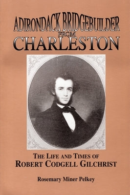 Adirondack Bridgebuilder From Charleston: The Life and Times of Robert Cogdell Gilchrist by Pelkey, Rosemary Miner