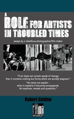 A Role for Artists in Troubled Times: Essays by a rebellious photographer/filmmaker by Golden, Robert