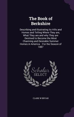The Book of Berkshire: Describing and Illustrating its Hills and Homes and Telling Where They are, What They are and why They are Destined to by Bryan, Clark W.