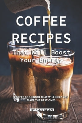 Coffee Recipes That Will Boost Your Energy: Coffee Cookbook That Will Help You Make the Best Ones by Allen, Allie