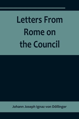Letters From Rome on the Council by Joseph Ignaz Von Döllinger, Johann