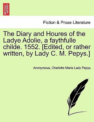 The Diary and Houres of the Ladye Adolie, a Faythfulle Childe. 1552. [Edited, or Rather Written, by Lady C. M. Pepys.] by Anonymous