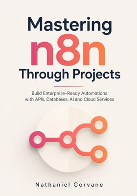 Mastering n8n Through Projects: Build Enterprise-Ready Automations with APIs, Databases, AI and Cloud Services by Corvane, Nathaniel