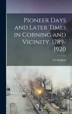 Pioneer Days and Later Times in Corning and Vicinity, 1789-1920 by Mulford, Uri