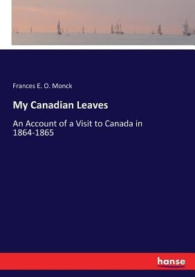 My Canadian Leaves: An Account of a Visit to Canada in 1864-1865 by Monck, Frances E. O.