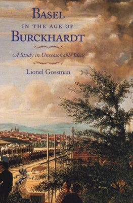 Basel in the Age of Burckhardt: A Study in Unseasonable Ideas by Gossman, Lionel