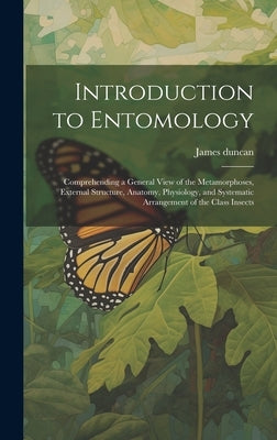 Introduction to Entomology: Comprehending a General View of the Metamorphoses, External Structure, Anatomy, Physiology, and Systematic Arrangement by Duncan, James