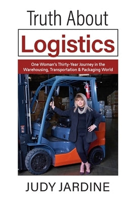 Truth About Logistics: One Woman's Thirty-Year Journey in the Warehousing, Transportation & Packaging World by Jardine, Judy
