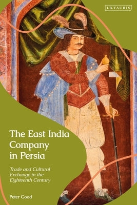 The East India Company in Persia: Trade and Cultural Exchange in the Eighteenth Century by Good, Peter