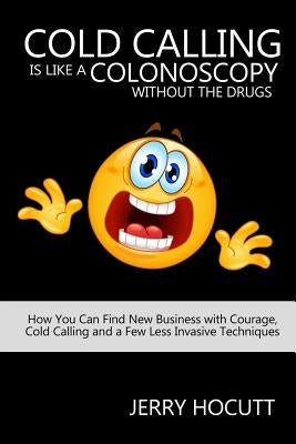 Cold Calling Is Like a Colonoscopy without the Drugs: How You Can Find New Business with Courage, Cold Calling and a Few Less Invasive Techniques by Hocutt, Jerry