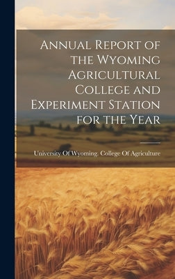 Annual Report of the Wyoming Agricultural College and Experiment Station for the Year by University of Wyoming College of Agr