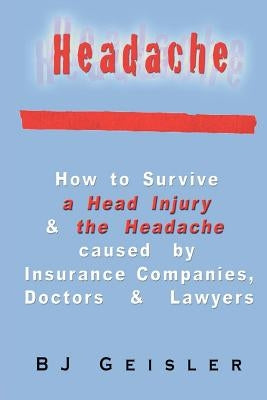 Headache: How to Survive a Head Injury & the Headache Caused by Insurance Companies, Doctors & Lawyers by Geisler, B. J.
