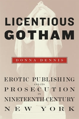 Licentious Gotham: Erotic Publishing and Its Prosecution in Nineteenth-Century New York by Dennis, Donna