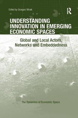 Understanding Innovation in Emerging Economic Spaces: Global and Local Actors, Networks and Embeddedness by Micek, Grzegorz