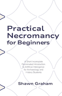 Practical Necromancy for Beginners: A Short Incomplete Opinionated Introduction to Artificial Intelligence for Archaeology and History Students by Graham, Shawn