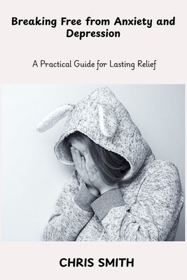Breaking Free From Anxiety and Depression: A Practical Guide for Lasting Relief by Smith, Chris