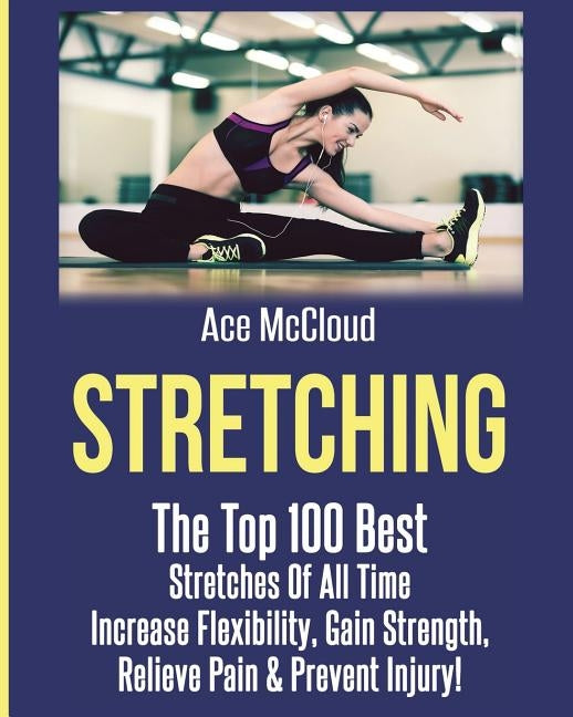 Stretching: The Top 100 Best Stretches Of All Time: Increase Flexibility, Gain Strength, Relieve Pain & Prevent Injury by McCloud, Ace