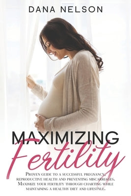 Maximizing Fertility: Proven guide to a successful pregnancy, reproductive health and preventing miscarriages. Maximize your fertility throu by Nelson, Dana