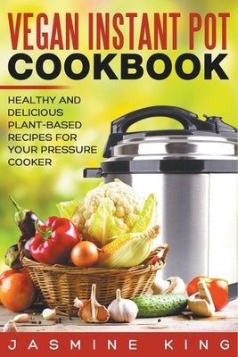Vegan Instant Pot Cookbook: Healthy and Delicious Plant-Based Recipes for Your Pressure Cooker by King, Jasmine