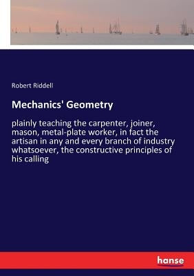Mechanics' Geometry: plainly teaching the carpenter, joiner, mason, metal-plate worker, in fact the artisan in any and every branch of indu by Riddell, Robert