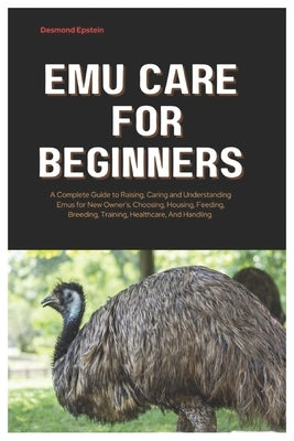 Emu Care for Beginners: A Complete Guide to Raising, Caring and Understanding Emus for New Owner's, Choosing, Housing, Feeding, Breeding, Training, He by Epstein, Desmond