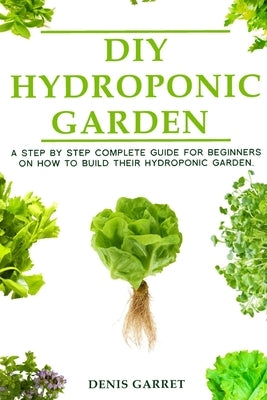 DIY Hydroponic Gardens: A Step by Step the complete guide for beginners on how to build their hydroponic gardens by Garret, Denis