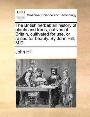 The British herbal: an history of plants and trees, natives of Britain, cultivated for use, or raised for beauty. By John Hill, M.D. by Hill, John