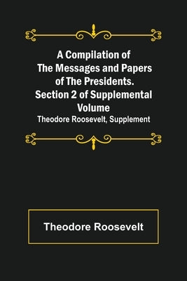 A Compilation of the Messages and Papers of the Presidents. Section 2 of Supplemental Volume: Theodore Roosevelt, Supplement by Roosevelt, Theodore