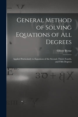 General Method of Solving Equations of All Degrees: Applied Particularly to Equations of the Second, Third, Fourth, and Fifth Degrees by Byrne, Oliver