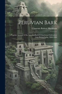 Peruvian Bark: A Popular Account of the Introduction of Chinchona Cultivation Into British India, 1860-1880 by Markham, Clements Robert