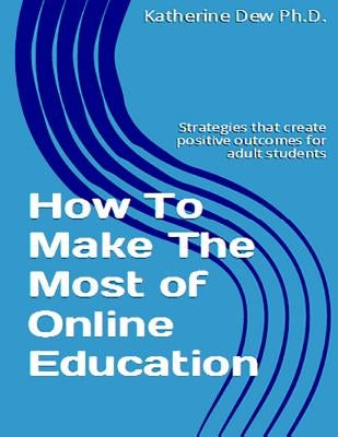 How To Make The Most of Online Education: Strategies that create positive outcomes for adult students by Dew, Ph. D. Katherine E.