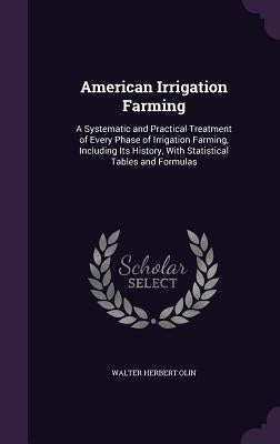 American Irrigation Farming: A Systematic and Practical Treatment of Every Phase of Irrigation Farming, Including Its History, With Statistical Tab by Olin, Walter Herbert