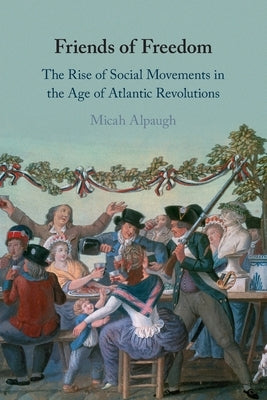 Friends of Freedom: The Rise of Social Movements in the Age of Atlantic Revolutions by Alpaugh, Micah