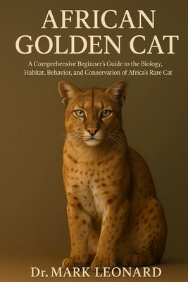 African Golden Cat: A Comprehensive Beginner's Guide to the Biology, Habitat, Behavior, and Conservation of Africa's Rare Forest Cat by Leonard, Mark