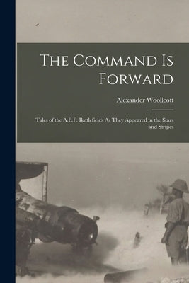 The Command Is Forward: Tales of the A.E.F. Battlefields As They Appeared in the Stars and Stripes by Woollcott, Alexander
