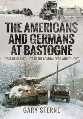 The Americans and Germans at Bastogne: First-Hand Accounts from the Commanders Who Fought by Sterne, Gary